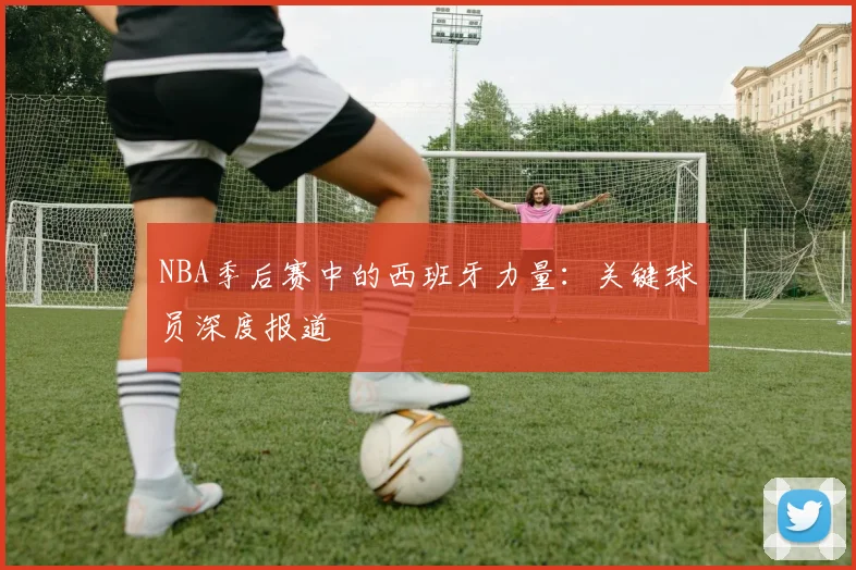 NBA季后赛中的西班牙力量:关键球员深度报道