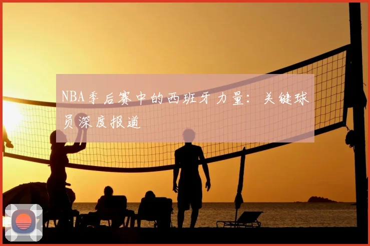 NBA季后赛中的西班牙力量:关键球员深度报道
