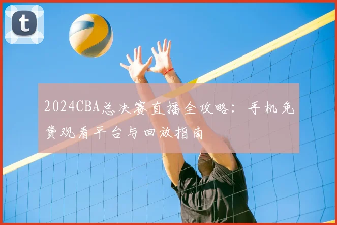 2024CBA总决赛直播全攻略：手机免费观看平台与回放指南