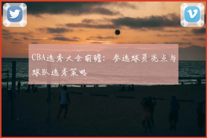 CBA选秀大会前瞻：参选球员亮点与球队选秀策略
