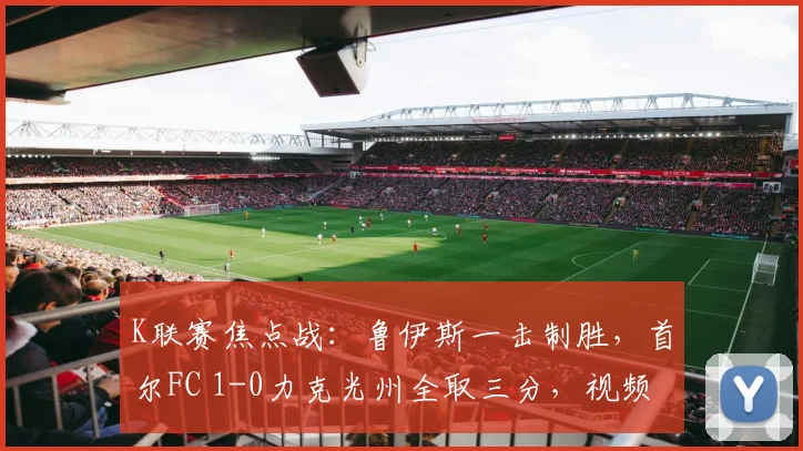 K联赛焦点战：鲁伊斯一击制胜，首尔FC 1-0力克光州全取三分，视频集锦与战术复盘