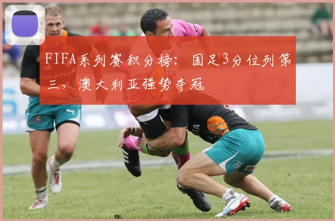 FIFA系列赛积分榜：国足3分位列第三，澳大利亚强势夺冠