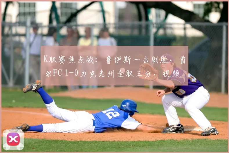 K联赛焦点战：鲁伊斯一击制胜，首尔FC 1-0力克光州全取三分，视频集锦与战术复盘