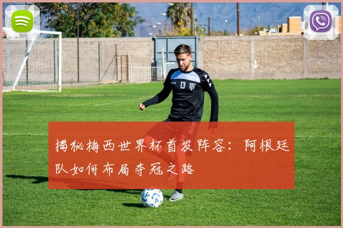 揭秘梅西世界杯首发阵容:阿根廷队如何布局夺冠之路